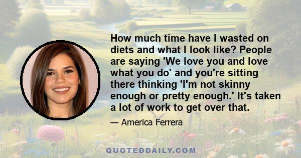 How much time have I wasted on diets and what I look like? People are saying 'We love you and love what you do' and you're sitting there thinking 'I'm not skinny enough or pretty enough.' It's taken a lot of work to get 