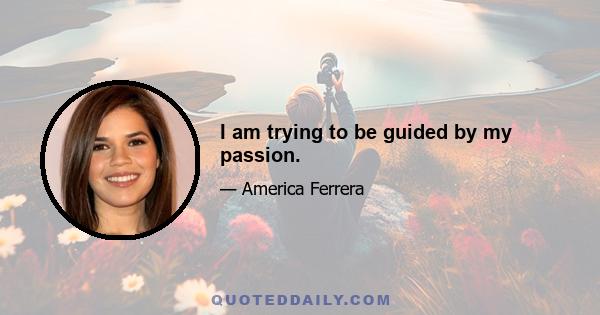 I am trying to be guided by my passion.