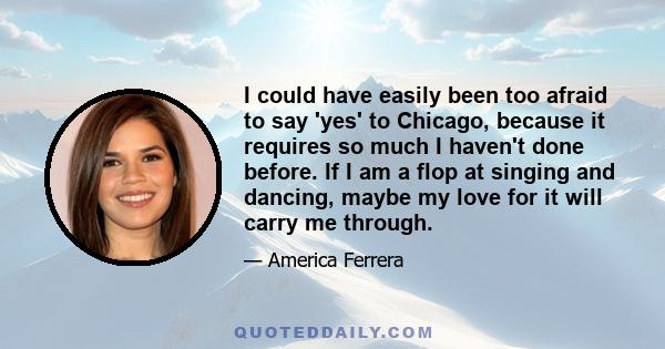 I could have easily been too afraid to say 'yes' to Chicago, because it requires so much I haven't done before. If I am a flop at singing and dancing, maybe my love for it will carry me through.