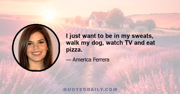 I just want to be in my sweats, walk my dog, watch TV and eat pizza.