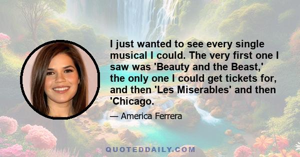 I just wanted to see every single musical I could. The very first one I saw was 'Beauty and the Beast,' the only one I could get tickets for, and then 'Les Miserables' and then 'Chicago.