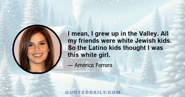 I mean, I grew up in the Valley. All my friends were white Jewish kids. So the Latino kids thought I was this white girl.