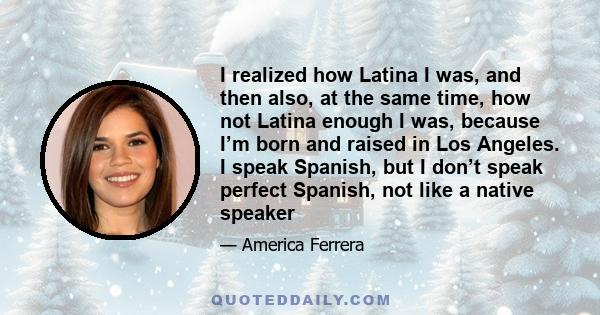 I realized how Latina I was, and then also, at the same time, how not Latina enough I was, because I’m born and raised in Los Angeles. I speak Spanish, but I don’t speak perfect Spanish, not like a native speaker