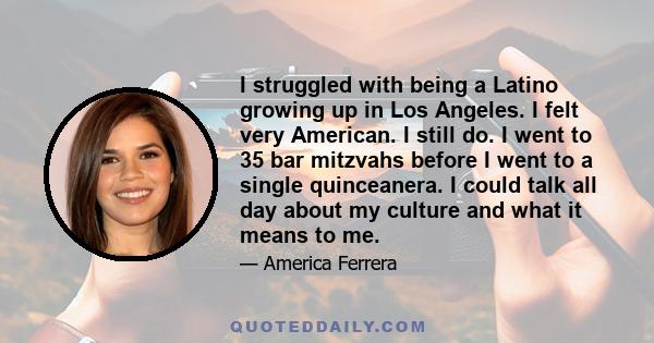 I struggled with being a Latino growing up in Los Angeles. I felt very American. I still do. I went to 35 bar mitzvahs before I went to a single quinceanera. I could talk all day about my culture and what it means to me.