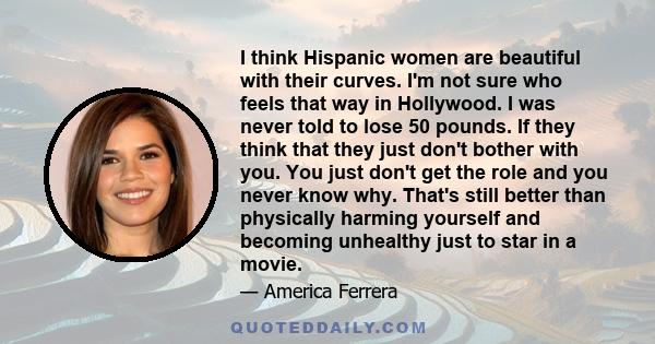 I think Hispanic women are beautiful with their curves. I'm not sure who feels that way in Hollywood. I was never told to lose 50 pounds. If they think that they just don't bother with you. You just don't get the role