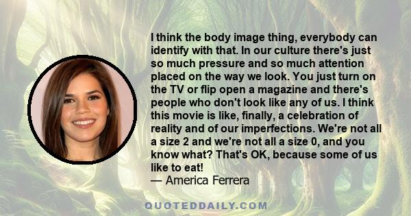 I think the body image thing, everybody can identify with that. In our culture there's just so much pressure and so much attention placed on the way we look. You just turn on the TV or flip open a magazine and there's