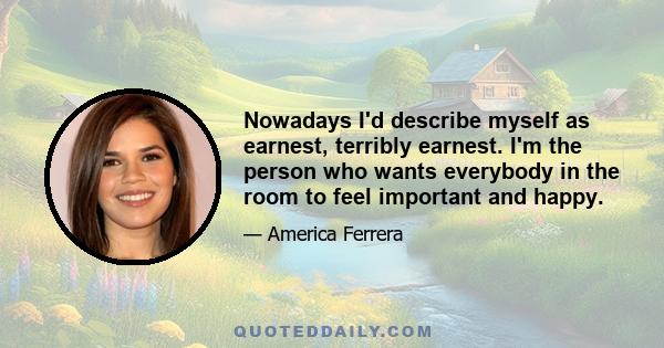 Nowadays I'd describe myself as earnest, terribly earnest. I'm the person who wants everybody in the room to feel important and happy.