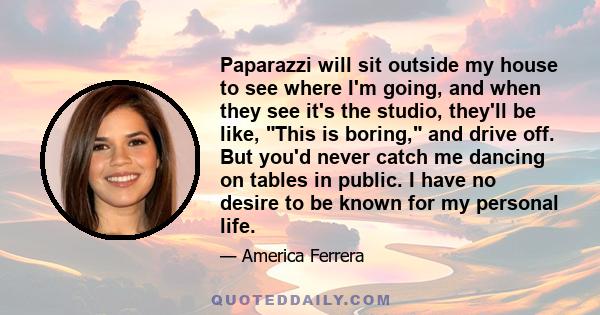 Paparazzi will sit outside my house to see where I'm going, and when they see it's the studio, they'll be like, This is boring, and drive off. But you'd never catch me dancing on tables in public. I have no desire to be 