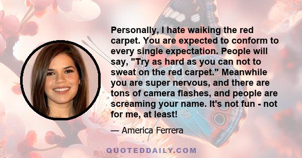 Personally, I hate waiking the red carpet. You are expected to conform to every single expectation. People will say, Try as hard as you can not to sweat on the red carpet. Meanwhile you are super nervous, and there are