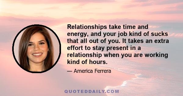 Relationships take time and energy, and your job kind of sucks that all out of you. It takes an extra effort to stay present in a relationship when you are working so many hours.