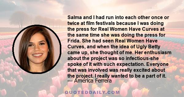 Salma and I had run into each other once or twice at film festivals because I was doing the press for Real Women Have Curves at the same time she was doing the press for Frida. She had seen Real Women Have Curves, and