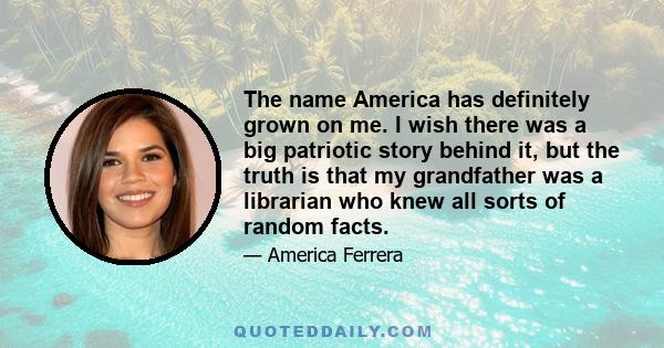 The name America has definitely grown on me. I wish there was a big patriotic story behind it, but the truth is that my grandfather was a librarian who knew all sorts of random facts.