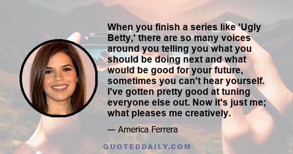 When you finish a series like 'Ugly Betty,' there are so many voices around you telling you what you should be doing next and what would be good for your future, sometimes you can't hear yourself. I've gotten pretty