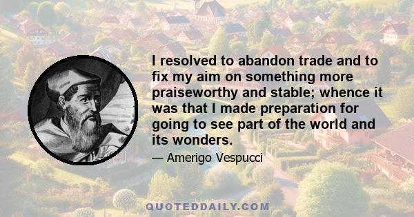 I resolved to abandon trade and to fix my aim on something more praiseworthy and stable; whence it was that I made preparation for going to see part of the world and its wonders.