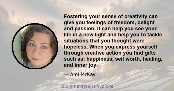 Fostering your sense of creativity can give you feelings of freedom, delight and passion. It can help you see your life in a new light and help you to tackle situations that you thought were hopeless. When you express