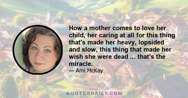 How a mother comes to love her child, her caring at all for this thing that's made her heavy, lopsided and slow, this thing that made her wish she were dead ... that's the miracle.