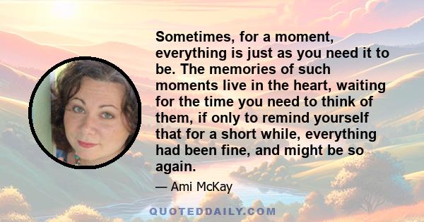 Sometimes, for a moment, everything is just as you need it to be. The memories of such moments live in the heart, waiting for the time you need to think of them, if only to remind yourself that for a short while,