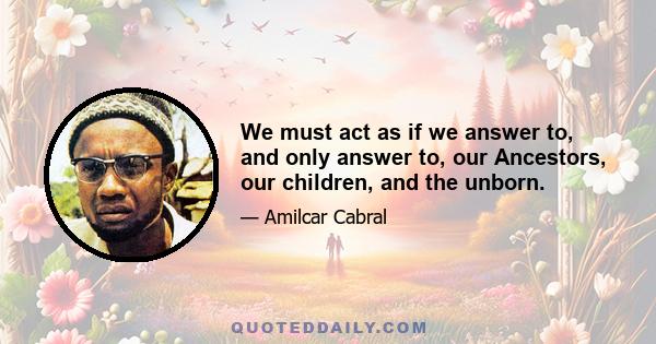 We must act as if we answer to, and only answer to, our Ancestors, our children, and the unborn.