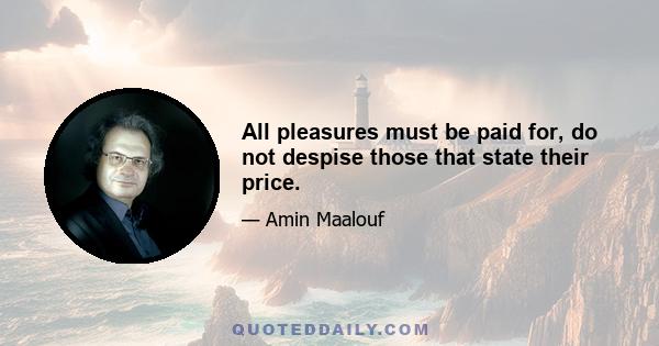 All pleasures must be paid for, do not despise those that state their price.