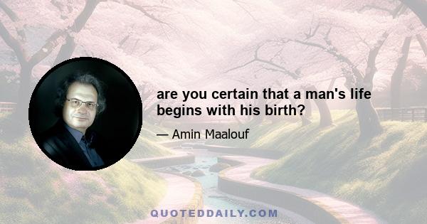 are you certain that a man's life begins with his birth?