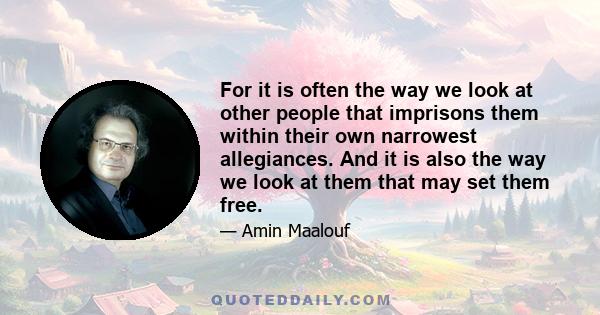 For it is often the way we look at other people that imprisons them within their own narrowest allegiances. And it is also the way we look at them that may set them free.