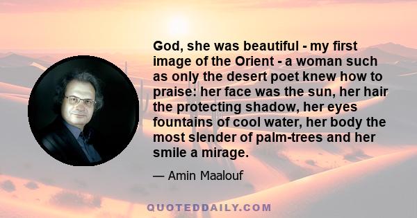 God, she was beautiful - my first image of the Orient - a woman such as only the desert poet knew how to praise: her face was the sun, her hair the protecting shadow, her eyes fountains of cool water, her body the most