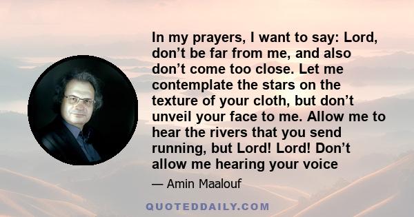 In my prayers, I want to say: Lord, don’t be far from me, and also don’t come too close. Let me contemplate the stars on the texture of your cloth, but don’t unveil your face to me. Allow me to hear the rivers that you