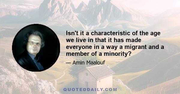 Isn't it a characteristic of the age we live in that it has made everyone in a way a migrant and a member of a minority?