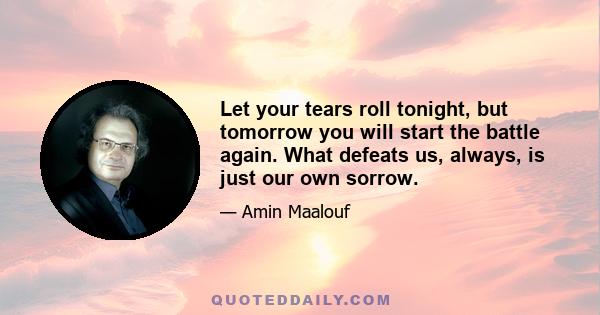 Let your tears roll tonight, but tomorrow you will start the battle again. What defeats us, always, is just our own sorrow.