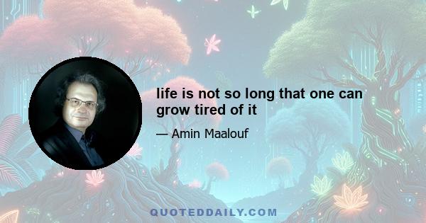 life is not so long that one can grow tired of it