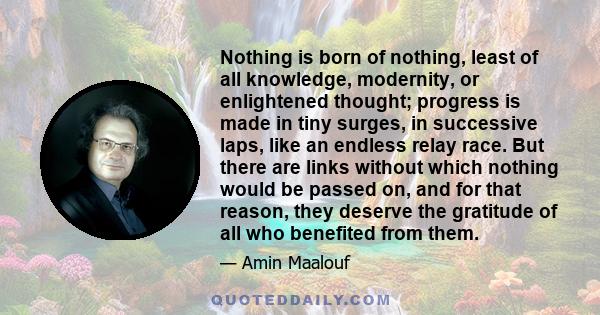 Nothing is born of nothing, least of all knowledge, modernity, or enlightened thought; progress is made in tiny surges, in successive laps, like an endless relay race. But there are links without which nothing would be