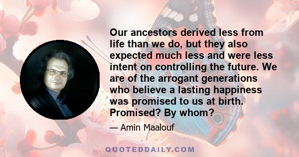 Our ancestors derived less from life than we do, but they also expected much less and were less intent on controlling the future. We are of the arrogant generations who believe a lasting happiness was promised to us at