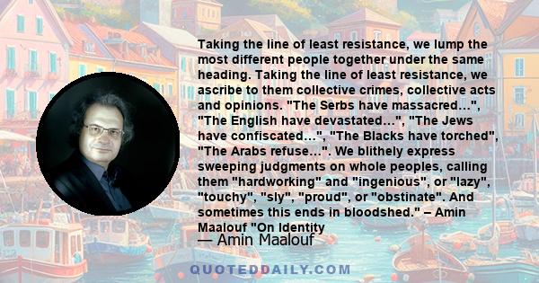 Taking the line of least resistance, we lump the most different people together under the same heading. Taking the line of least resistance, we ascribe to them collective crimes, collective acts and opinions. The Serbs