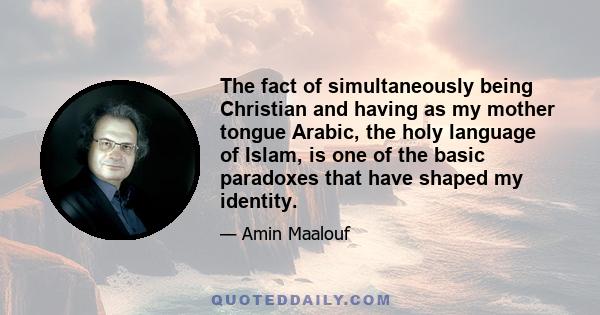 The fact of simultaneously being Christian and having as my mother tongue Arabic, the holy language of Islam, is one of the basic paradoxes that have shaped my identity.