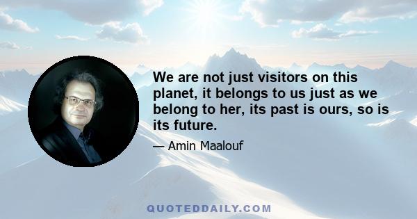 We are not just visitors on this planet, it belongs to us just as we belong to her, its past is ours, so is its future.