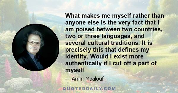 What makes me myself rather than anyone else is the very fact that I am poised between two countries, two or three languages, and several cultural traditions. It is precisely this that defines my identity. Would I exist 