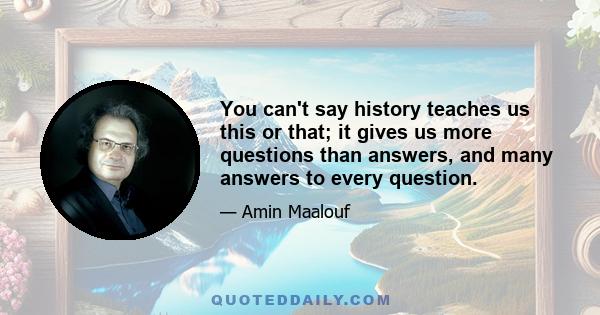 You can't say history teaches us this or that; it gives us more questions than answers, and many answers to every question.