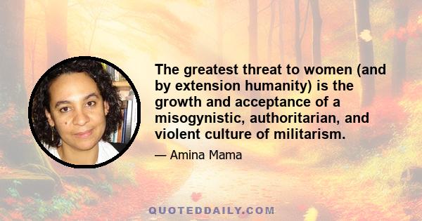 The greatest threat to women (and by extension humanity) is the growth and acceptance of a misogynistic, authoritarian, and violent culture of militarism.