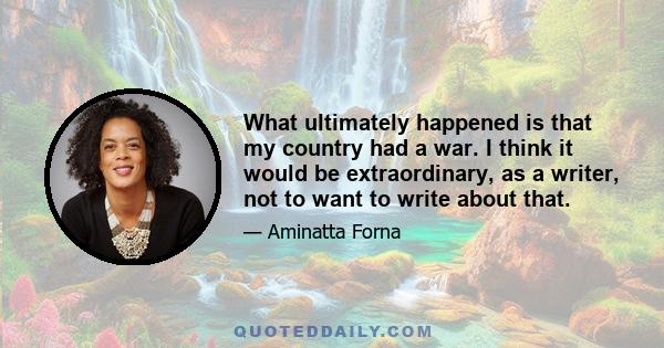What ultimately happened is that my country had a war. I think it would be extraordinary, as a writer, not to want to write about that.