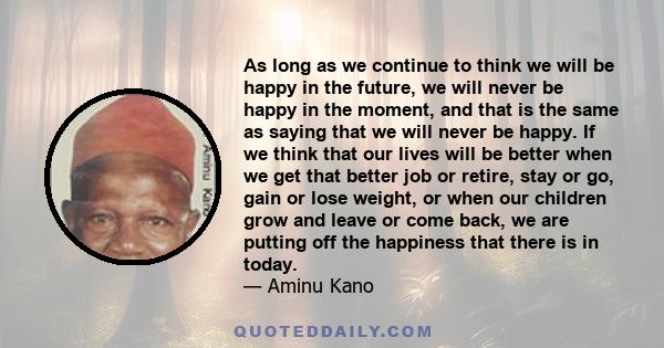 As long as we continue to think we will be happy in the future, we will never be happy in the moment, and that is the same as saying that we will never be happy. If we think that our lives will be better when we get