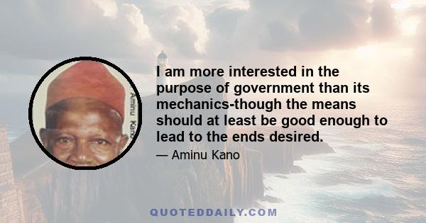 I am more interested in the purpose of government than its mechanics-though the means should at least be good enough to lead to the ends desired.