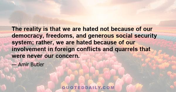 The reality is that we are hated not because of our democracy, freedoms, and generous social security system; rather, we are hated because of our involvement in foreign conflicts and quarrels that were never our concern.