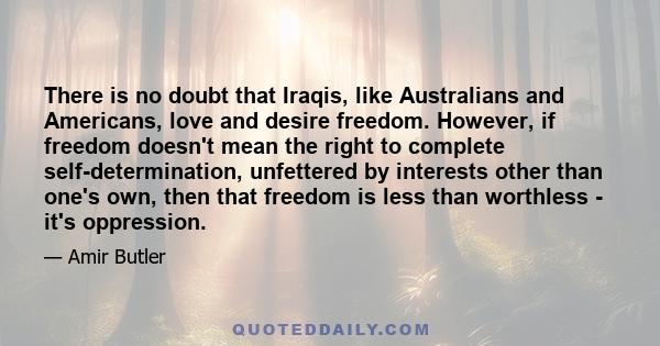 There is no doubt that Iraqis, like Australians and Americans, love and desire freedom. However, if freedom doesn't mean the right to complete self-determination, unfettered by interests other than one's own, then that