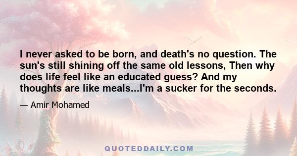 I never asked to be born, and death's no question. The sun's still shining off the same old lessons, Then why does life feel like an educated guess? And my thoughts are like meals...I'm a sucker for the seconds.