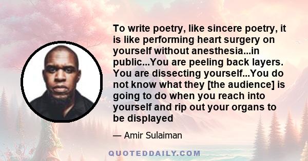 To write poetry, like sincere poetry, it is like performing heart surgery on yourself without anesthesia...in public...You are peeling back layers. You are dissecting yourself...You do not know what they [the audience]