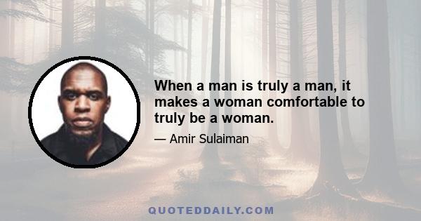 When a man is truly a man, it makes a woman comfortable to truly be a woman.