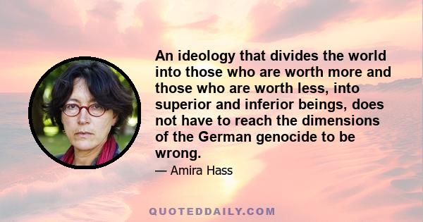 An ideology that divides the world into those who are worth more and those who are worth less, into superior and inferior beings, does not have to reach the dimensions of the German genocide to be wrong.