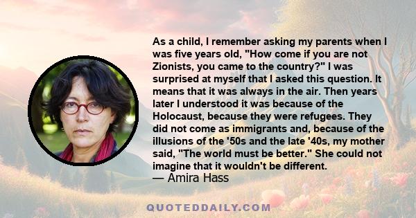 As a child, I remember asking my parents when I was five years old, How come if you are not Zionists, you came to the country? I was surprised at myself that I asked this question. It means that it was always in the