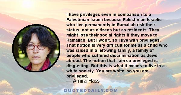 I have privileges even in comparison to a Palestinian Israeli because Palestinian Israelis who live permanently in Ramallah risk their status, not as citizens but as residents. They might lose their social rights if