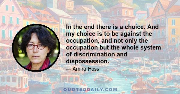 In the end there is a choice. And my choice is to be against the occupation, and not only the occupation but the whole system of discrimination and dispossession.